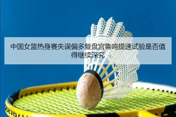 中国女篮热身赛失误偏多复盘宫鲁鸣提速试验是否值得继续深究